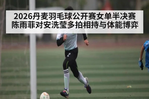 2026丹麦羽毛球公开赛女单半决赛陈雨菲对安洗莹多拍相持与体能博弈
