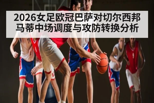 2026女足欧冠巴萨对切尔西邦马蒂中场调度与攻防转换分析